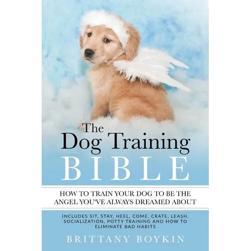 The Dog Training Bible - How to Train Your Dog to be the Angel You've Always Dreamed About: Includes Sit, Stay, Heel, Come, Crate, Leash, Socializatio book cover