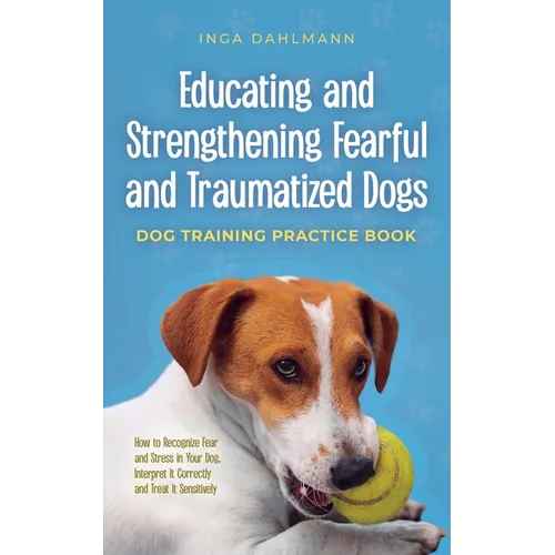 Educating and Strengthening Fearful and Traumatized Dogs: - Dog Training Practice Book - How to Recognize Fear and Stress in Your Dog, Interpret It Co book cover