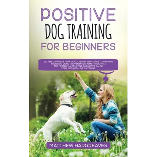 Positive Dog Training for Beginners 101: The Complete Practical Step by Step Guide to Training your Dog using Proven Modern Methods that are Friendly book cover